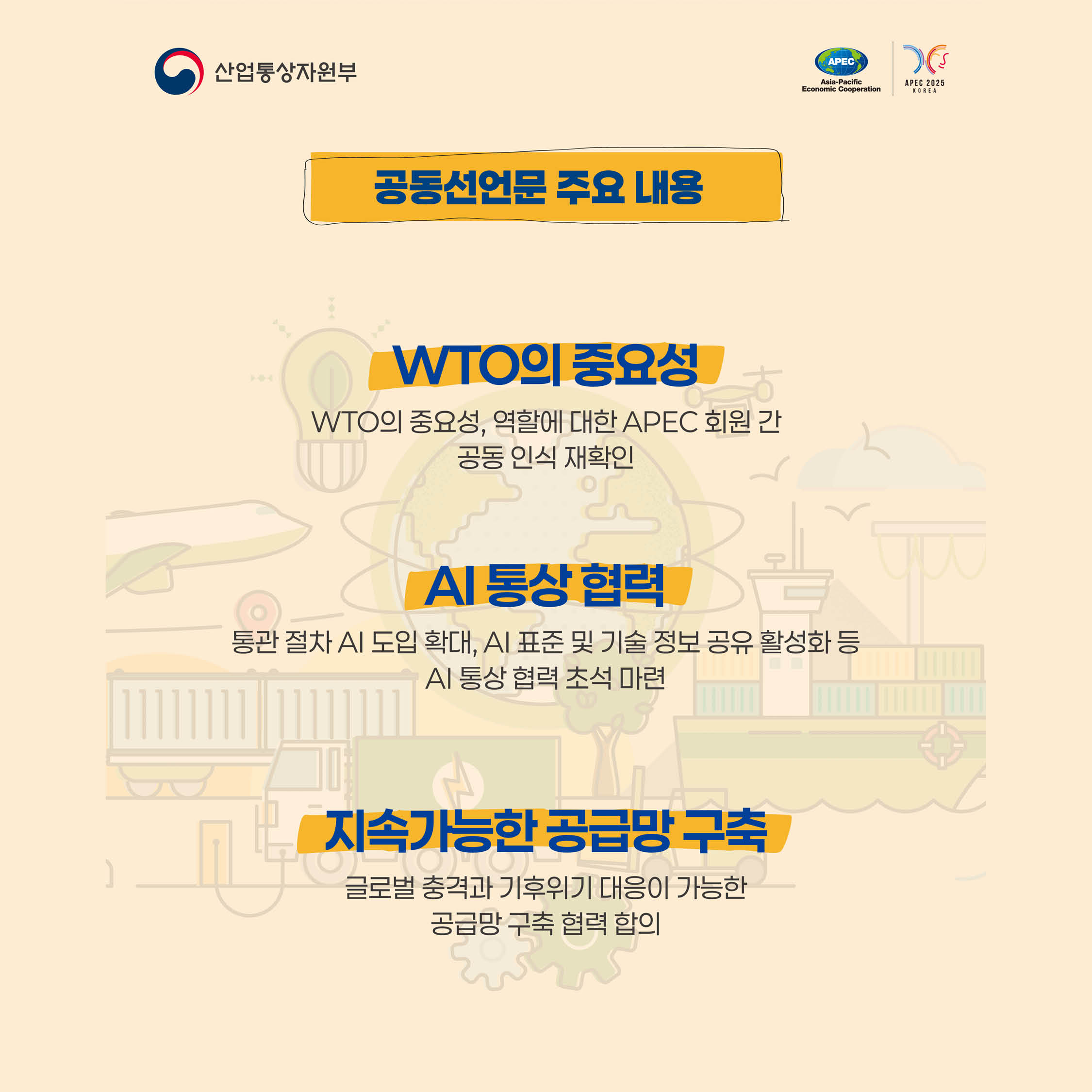 통상장관회의 개최


2005년에 이어
20년 만의 의장국으로 개최
+
아태지역 21개 경제체 통상장관과 WTO, OECD, ASEAN 등 국제기구 대표 등 약 250여명이 참석한
대규모 통상 분야 장관회의,공동선언문 주요 내용
WTO의 중요성
WTO의 중요성, 역할에 대한 APEC 회원 간 공동 인식 재확인
Al 통상 협력
통관 절차 AI 도입 확대, AI 표준 및 기술 정보 공유 활성화 등
Al 통상 협력 초석 마련
지속가능한 공급망 구축
글로벌 충격과 기후위기 대응이 가능한 공급망 구축 협력 합의