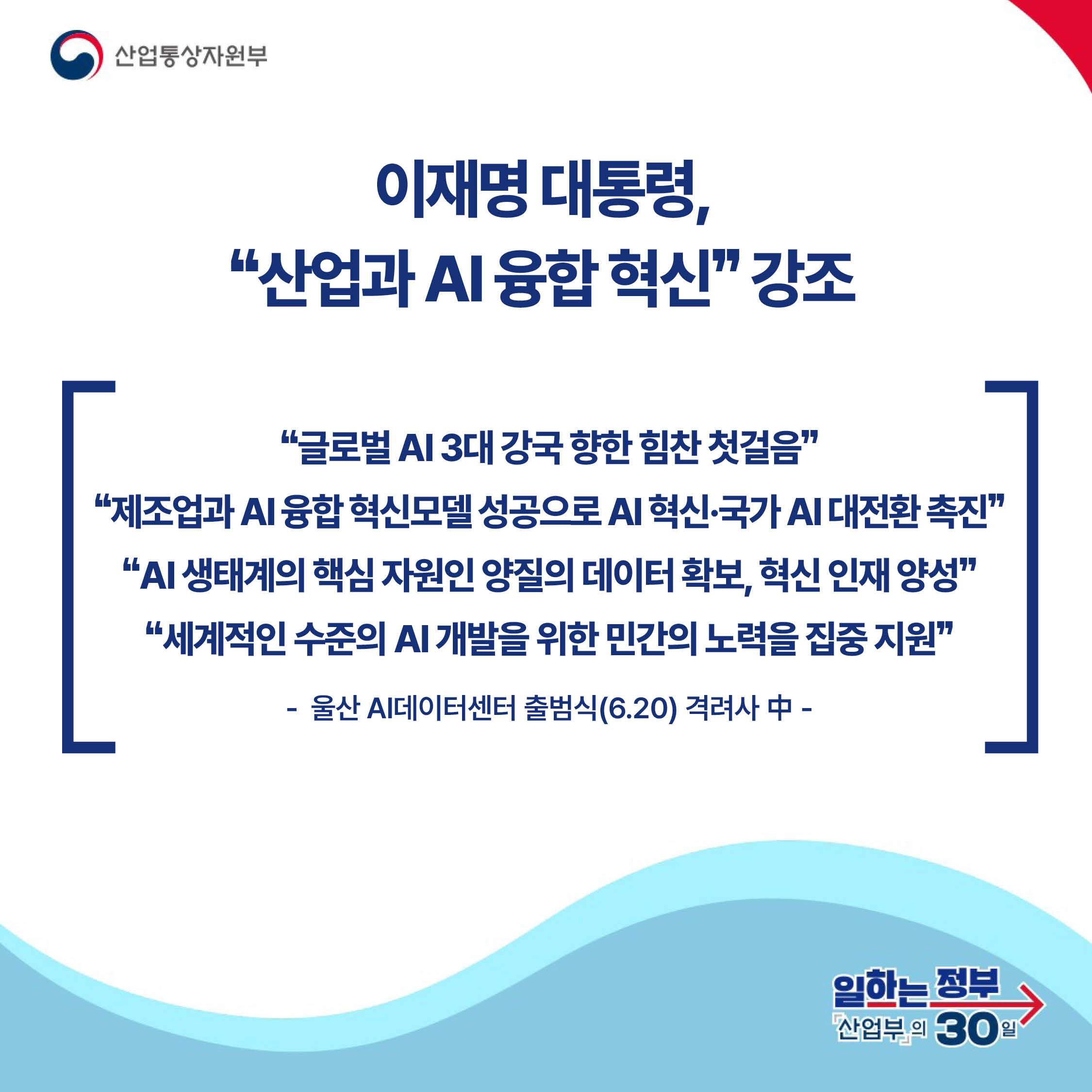 산업통상자원부

이재명 대통령,
‘‘산업과 AI 융합 혁신’’ 강조

‘‘글로벌 AI 3대 강국 향한 힘찬 첫걸음’’ ‘‘제조업과 AI 융합 혁신모델 성공으로 AI 혁신·국가 AI 대전환 촉진’’ ‘‘AI 생태계의 핵심 자원인 양질의 데이터 확보, 혁신 인재 양성’’ ‘‘세계적인 수준의 AI 개발을 위한 민간의 노력을 집중 지원’’

- 울산 AI데이터센터 출범식(6.20) 격려사 中 -

일하는 정부 산업부의 30일