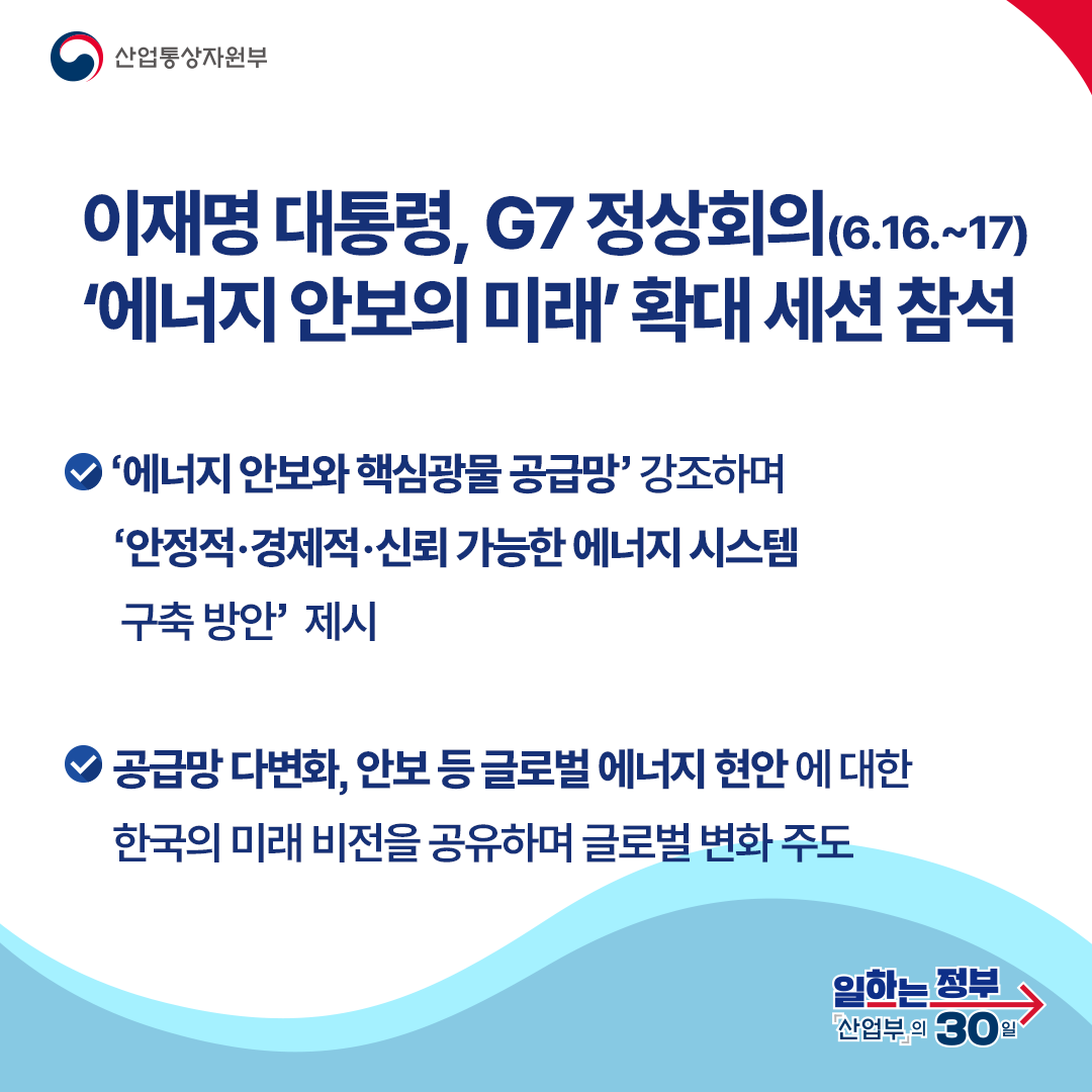 이재명 대통령, G7 정상회의(6.16.~17) ‘에너지 안보의 미래’ 확대 세션 참석
‘에너지 안보와 핵심광물 공급망’ 강조하며 ‘안정적·경제적·신뢰 가능한 에너지 시스템 구축 방안’ 제시 공급망 다변화, 안보 등 글로벌 에너지 현안 에 대한 한국의 미래 비전을 공유하며 글로벌 변화 주도
