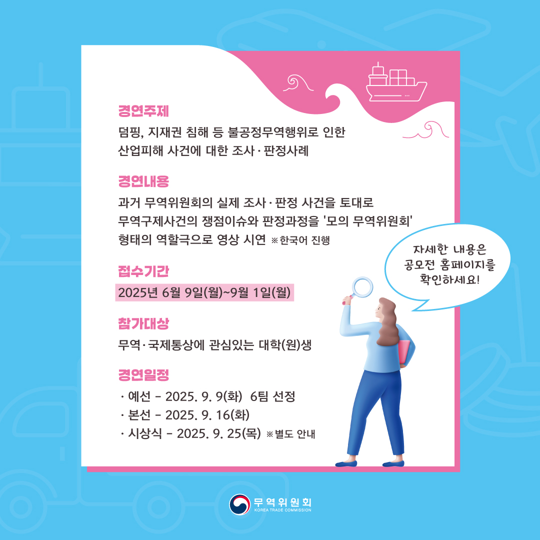 경연주제
덤핑, 지재권 침해 등 불공정무역행위로 인한 산업피해 사건에 대한 조사 • 판정사례

경연내용
과거 무역위원회의 실제 조사 • 판정 사건을 토대로 
무역구제사건의 쟁점이슈와 판정과정을 '모의 무역위원회' 형태의 역할극으로 영상 시연 ※한국어 진행

접수기간
2025년 6월 9일(월)~9월 1일(월)

참가대상
무역• 국제통상에 관심있는 대학(원)생

경연일정
◦	-예선: 2025. 9. 9(화) 6팀 선정
◦	-본선: 2025. 9. 16(화)
◦	-시상식: 2025. 9. 25(목) ※ 별도 안내

◦	자세한 내용은 공모전 홈페이지를 확인하세요!

무역위원회
