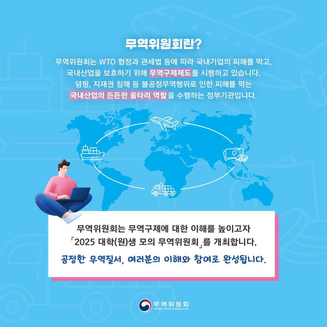 무역위원회란?
무역위원회는 WTO 협정과 관세법 등에 따라 국내기업의 피해를 막고, 
국내산업을 보호하기 위해 무역구제제도를 시행하고 있습니다.
덤핑, 지재권 침해 등 불공정무역행위로 인한 피해를 막는 
국내산업의 든든한 울타리 역할을 수행하는 정부기관입니다.


무역위원회는 무역구제에 대한 이해를 높이고자 
「2025 대학(원)생 모의 무역위원회」를 개최합니다.
공정한 무역질서, 여러분의 이해와 참여로 완성됩니다.

무역위원회

