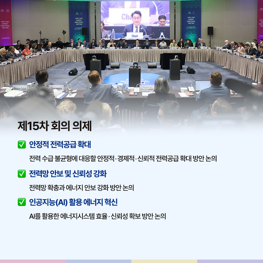 제15차 회의 의제

√ 안정적 전력공급 확대 전력 수급 불균형에 대응할 안정적‧경제적‧신뢰도 높은 전력공급 확대 방안 논의

√ 전력망 안보 및 신뢰성 강화
전력망 확충과 에너지 안보 강화 방안 논의

√ 인공지능(AI) 활용 에너지 혁신
AI를 활용한 에너지시스템 효율‧신뢰성 확보 방안 논의
