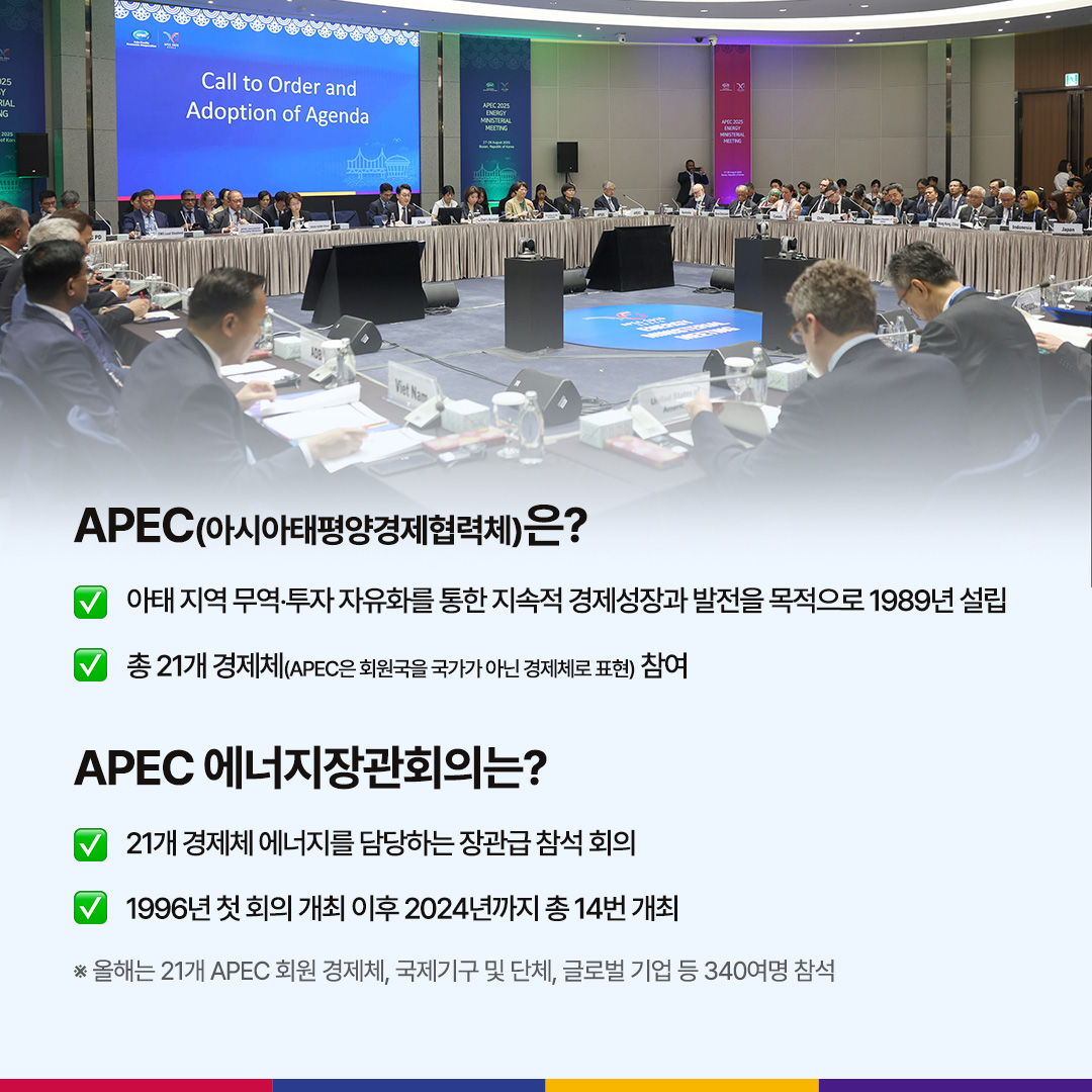 APEC(아시아태평양경제협력체)은?

√ 아태 지역 무역‧투자 자유화를 통한 지속적 경제성장과 발전을 목적으로 1989년 설립

√ 총 21개 경제체(APEC은 회원국을 국가가 아닌 경제체로 표현) 참여

APEC 에너지장관회의는?

√ 21개국 경제체 에너지를 담당하는 장관급 참석 회의

√ 1996년 첫 회의 개최 이후 2024년까지 총 14번 개최

※ 올해는 21개 APEC 회원 경제체, 국제기구 및 단체, 글로벌 기업 등 340여명 참석
