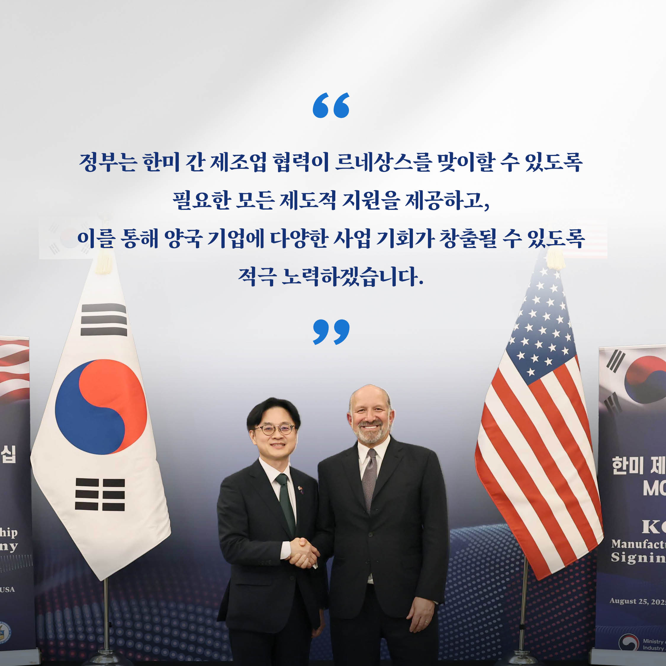 “정부는 한미 간 제조업 협력이 르네상스를 맞이할 수 있도록 필요한 모든 제도적 지원을 제공하고, 이를 통해 양국 기업에 다양한 사업 기회가 창출될 수 있도록 적극 노력하겠습니다.”