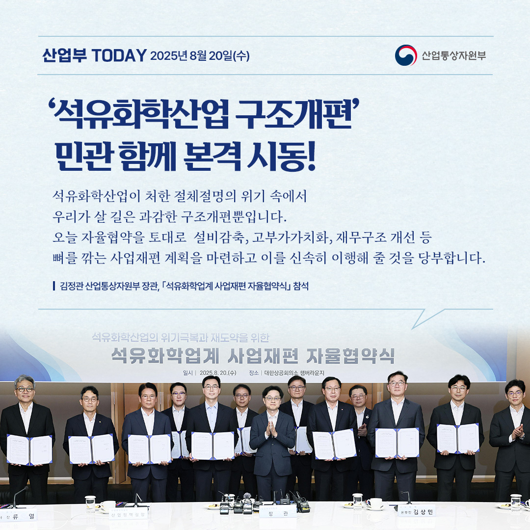 ‘석유화학산업 구조개편’ 민관 함께 본격 시동!

“석유화학산업이 처한 절체절명의 위기 속에서 우리가 살 길은 과감한 구조개편뿐입니다. 오늘 자율협약을 토대로 설비감축, 고부가가치화, 재무구조 개선 등 뼈를 깎는 사업재편 계획을 마련하고 이를 신속히 이행해 줄 것을 당부합니다.”

김정관 산업통상자원부 장관, ｢석유화학업계 사업재편 자율협약식｣ 참석