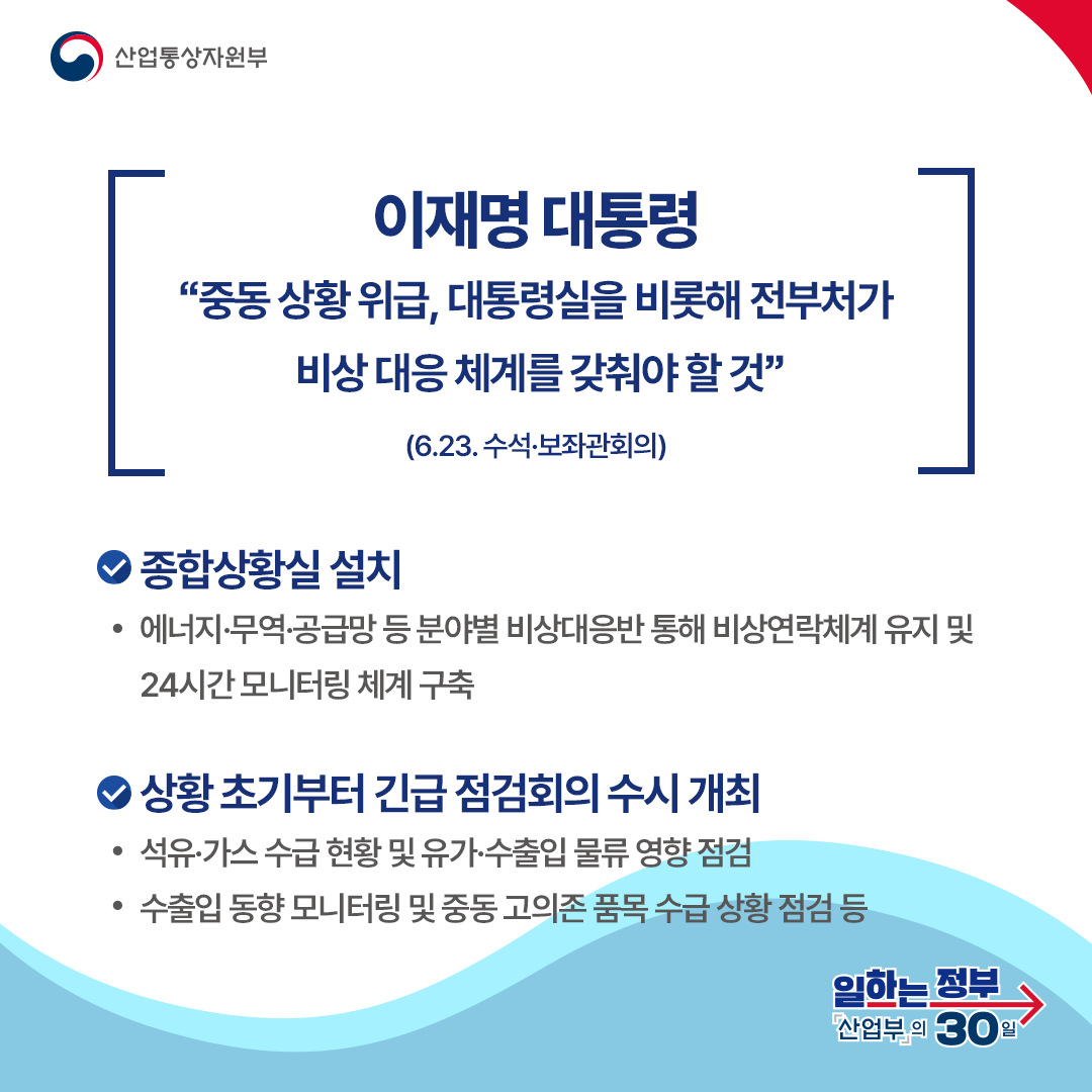 이재명 대통령
“중동 상황 위급, 대통령실을 비롯해 전부처가 비상 대응 체계를 갖춰야 할 것”

(6.23. 수석·보좌관회의)
종합상황실 설치 에너지·무역·공급망 등 분야별 비상대응반 통해 비상연락체계 유지 및 24시간 모니터링 체계 구축 상황 초기부터 긴급 점검회의 수시 개최 석유·가스 수급 현황 및 유가·수출입 물류 영향 점검 수출입 동향 모니터링 및 중동 고의존 품목 수급 상황 점검 등