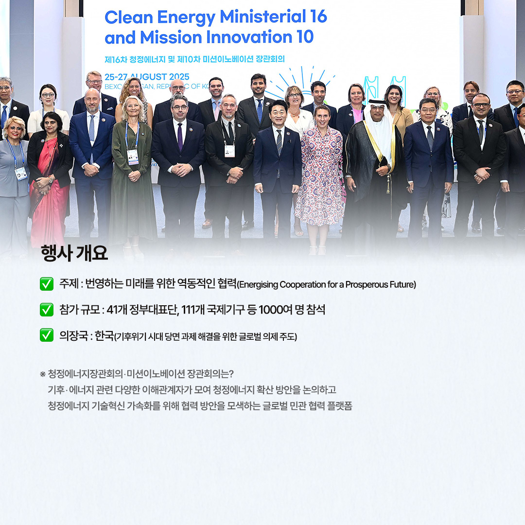 행사 개요

√ 주제 : 번영하는 미래를 위한 역동적인 협력(Energising Cooperation for a Prosperous Future)

√ 참가 규모 : 41개 정부대표단, 111개 국제기구 등 1000여 명 참석

√ 의장국 : 한국(기후위기 시대 당면 과제 해결을 위한 글로벌 의제 주도)

※ 청정에너지장관회의‧미션이노베이션 장관회의는?
기후‧에너지 관련 다양한 이해관계자가 모여 청정에너지 확산 방안을 논의하고 청정에너지 기술혁신 가속화를 위해 협력 방안을 모색하는 글로벌 민관 협력 플랫폼
