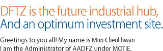 DFTZ is the future industrial hub, and an optimum investment site. Greetings to you all! My name is Choe Chul-woo. I am the Administrator of AADFZ under MKE.