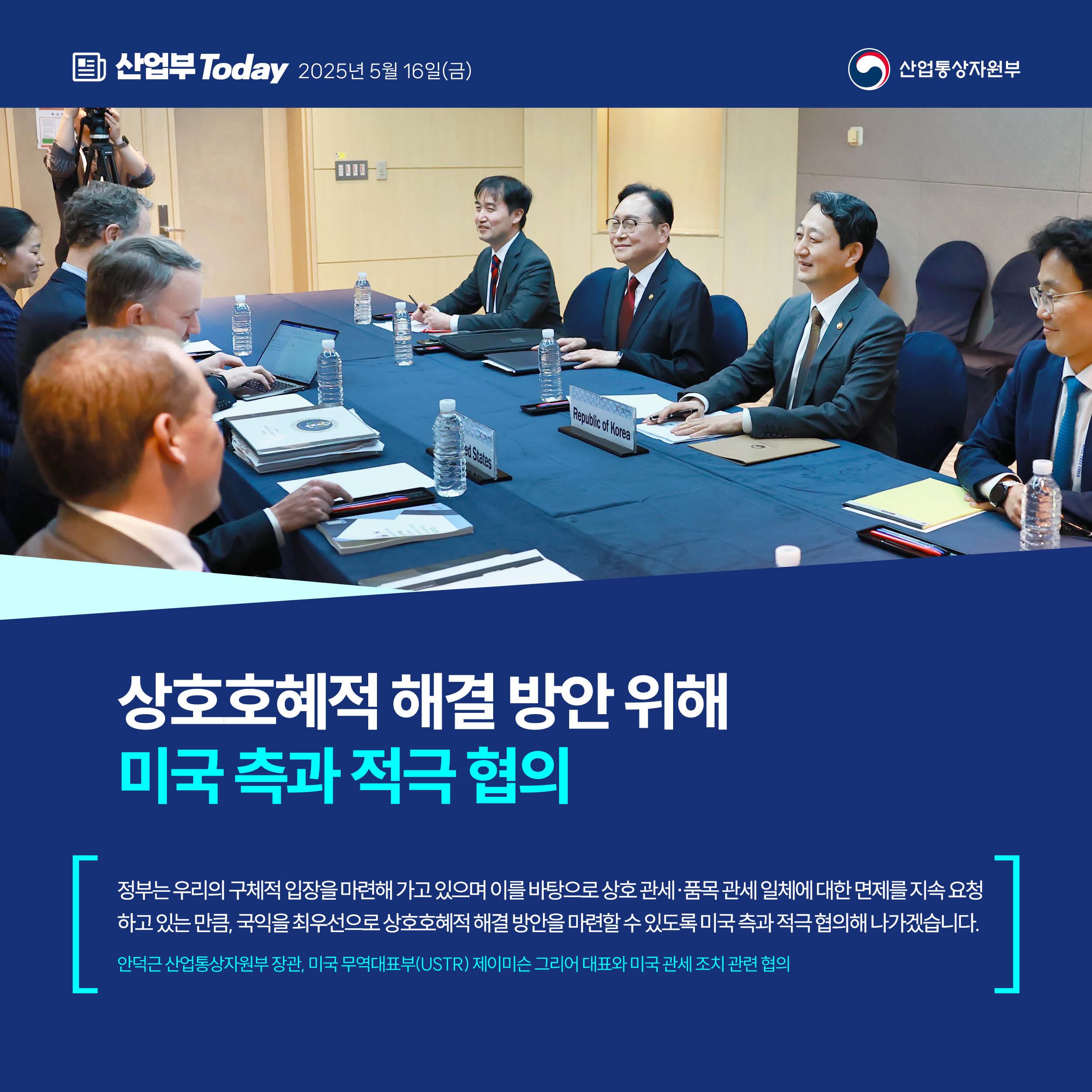 산업부 Today 2025년 5월 16일(금) 산업통상자원부


상호호혜적 해결 방안 위해
미국 측과 적극 협의


“정부는 우리의 구체적 입장을 마련해 가고 있으며 이를 바탕으로 상호 관세·품목 관세 일체에 대한 면제를 지속 요청하고 있는 만큼, 국익을 최우선으로 상호호혜적 해결 방안을 마련할 수 있도록 미국 측과 적극 협의해 나가겠습니다.”


안덕근 산업통상자원부 장관, 미국 무역대표부(USTR) 제이미슨 그리어 대표와 미국 관세 조치 관련 협의