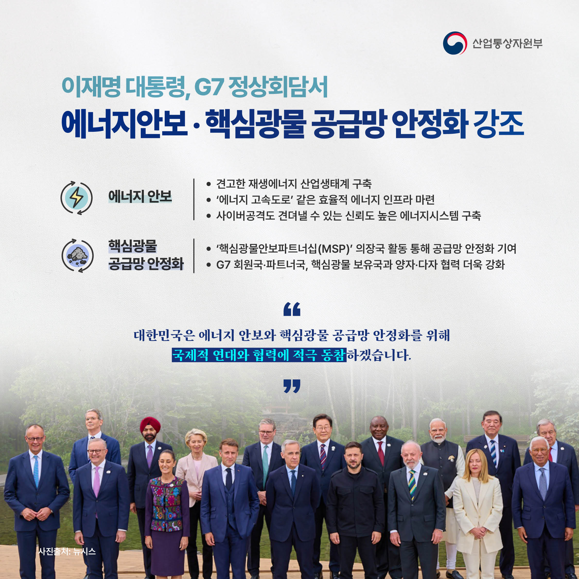 산업통상자원부

이재명 대통령, G7 정상회담서
‘에너지안보‧핵심광물 공급망 안정화’ 강조

√ 에너지 안보
- 견고한 재생에너지 산업생태계 구축
- ‘에너지 고속도로’ 같은 효율적 에너지 인프라 마련
- 사이버공격도 견뎌낼 수 있는 신뢰도 높은 에너지시스템 구축

√ 핵심광물 공급망 안정화
- ‘핵심광물안보파트너십(MSP)’ 의장국 활동 통해 공급망 안정화 기여
- G7 회원국‧파트너국 및 핵심광물 보유국과 양자‧다자 협력 더욱 강화

“대한민국은 에너지 안보와 핵심광물 공급망
안정화를 위해 국제적 연대와 협력에 적극 동참하겠습니다.”

사진출처: 뉴시스