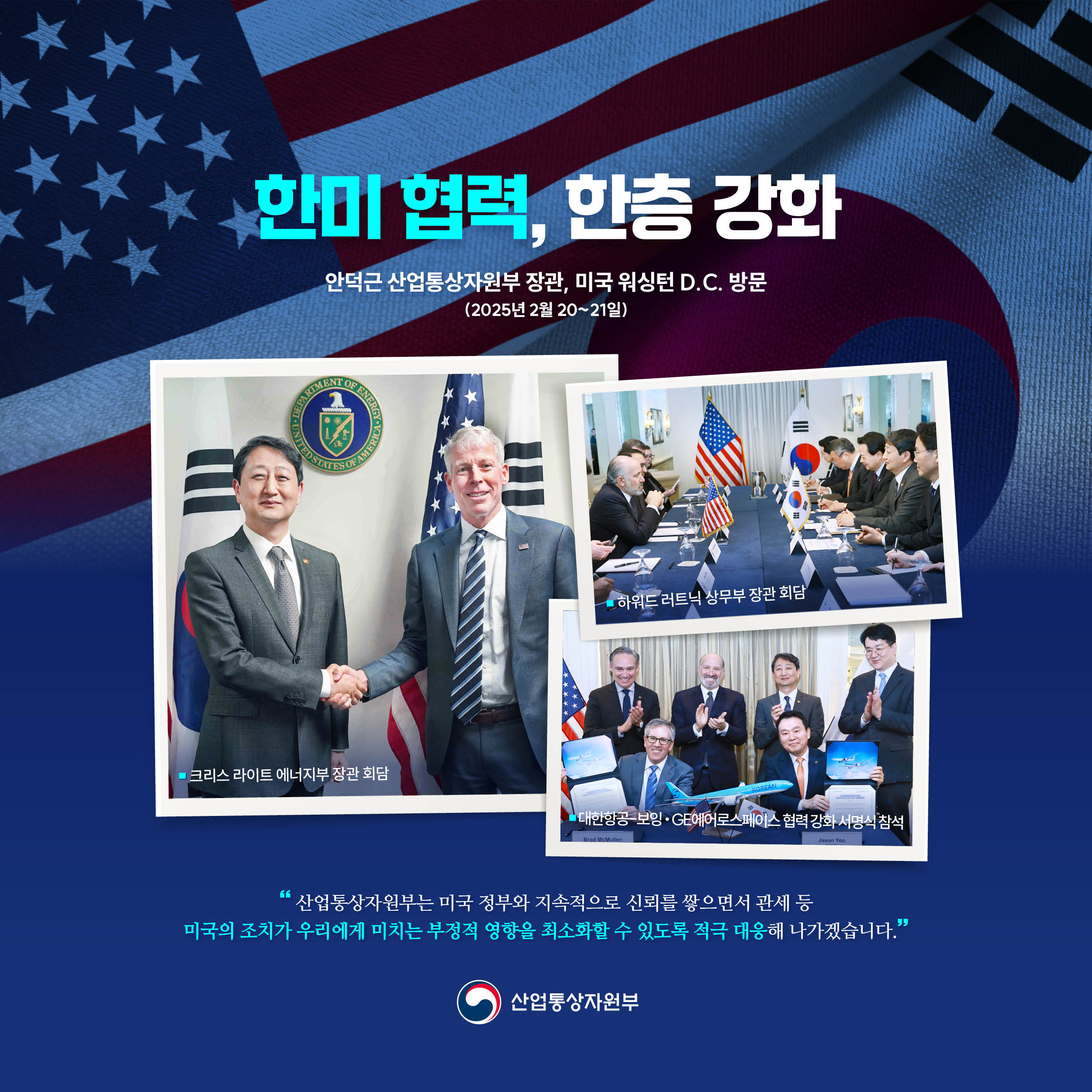 
한미 협력, 한층 강화


안덕근 산업통상자원부 장관 미국 워싱턴 D.C. 방문
(2025년 2월 20~21일)

크리스 라이트 에너지부 장관 회담

하워드 러트닉 상무장관 회담

대한항공-보잉‧GE에어로스페이스 협력 강화 서명식 참석


“산업통상자원부는 미국 정부와 지속적으로 신뢰를 쌓으면서 관세 등 미국의 조치가 우리에게 미치는 부정적 영향을 최소화할 수 있도록 적극 대응해 나가겠습니다.”

산업통상자원부
