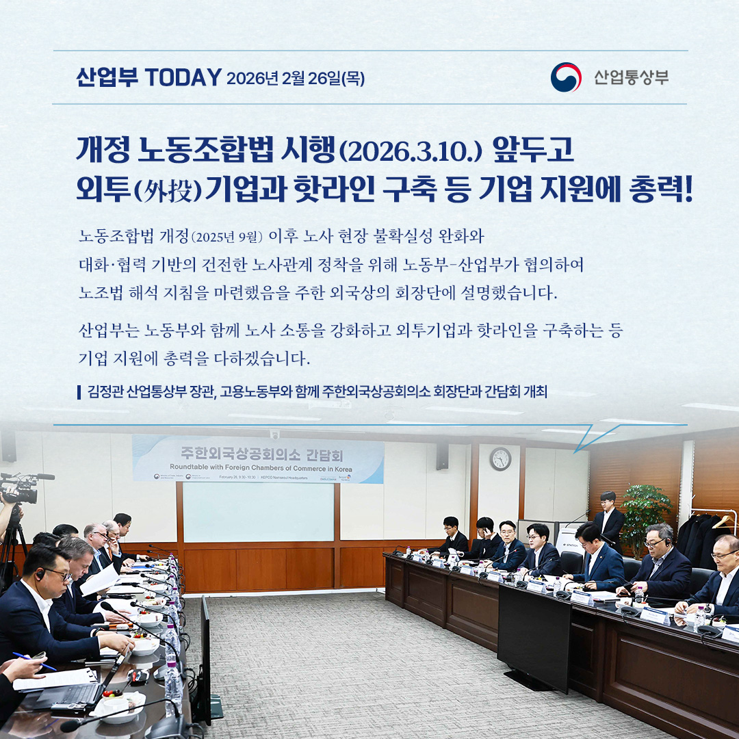 개정 노동조합법 시행(2026.3.10.) 앞두고
외투(外投)기업과 핫라인 구축 등 기업 지원에 총력!

“노동조합법 개정(2025년 9월) 이후 노사 현장 불확실성 완화와
대화·협력 기반의 건전한 노사관계 정착을 위해 노동부-산업부가 협의하여
노조법 해석 지침을 마련했음을 주한 외국상의 회장단에 설명했습니다.

산업부는 노동부와 함께 노사 소통을 강화하고 외투기업과 핫라인을 구축하는 등 기업 지원에 총력을 다하겠습니다.”

김정관 산업통상부 장관, 고용노동부와 함께 주한외국상공회의소 회장단과 간담회 개최