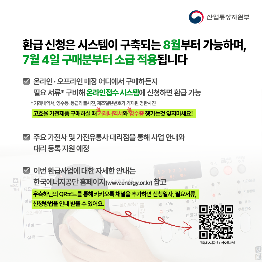 환급 신청은 시스템이 구축되는 8월부터 가능하며,
7월 4일 구매분부터 소급 적용됩니다


· 온라인·오프라인 매장 어디에서 구매하든지 
  필요 서류* 구비해 신청하면 환급 가능


 * 거래내역서, 영수등, 등급라벨사진, 제조일련번호가 기재된 명판사진
고효율 가전제품 구매하실 때 거래내역사와 영수증 챙기는것 잊지마세요!

· 주요 가전사 및 가전유통사 대리점을 통해 사업 안내와
  대리 등록 지원 예정


· 이번 환급사업에 대한 자세한 안내는 
  한국에너지공단 홈페이지(www.energy.or.kr) 참고
우측하단 QR코드를 통해 카카오톡 채널을 추가하면 신청일자, 필요서류, 신청방법을 안내 받을 수 있어요.
한국에너지공단 카카오톡 채널
.
