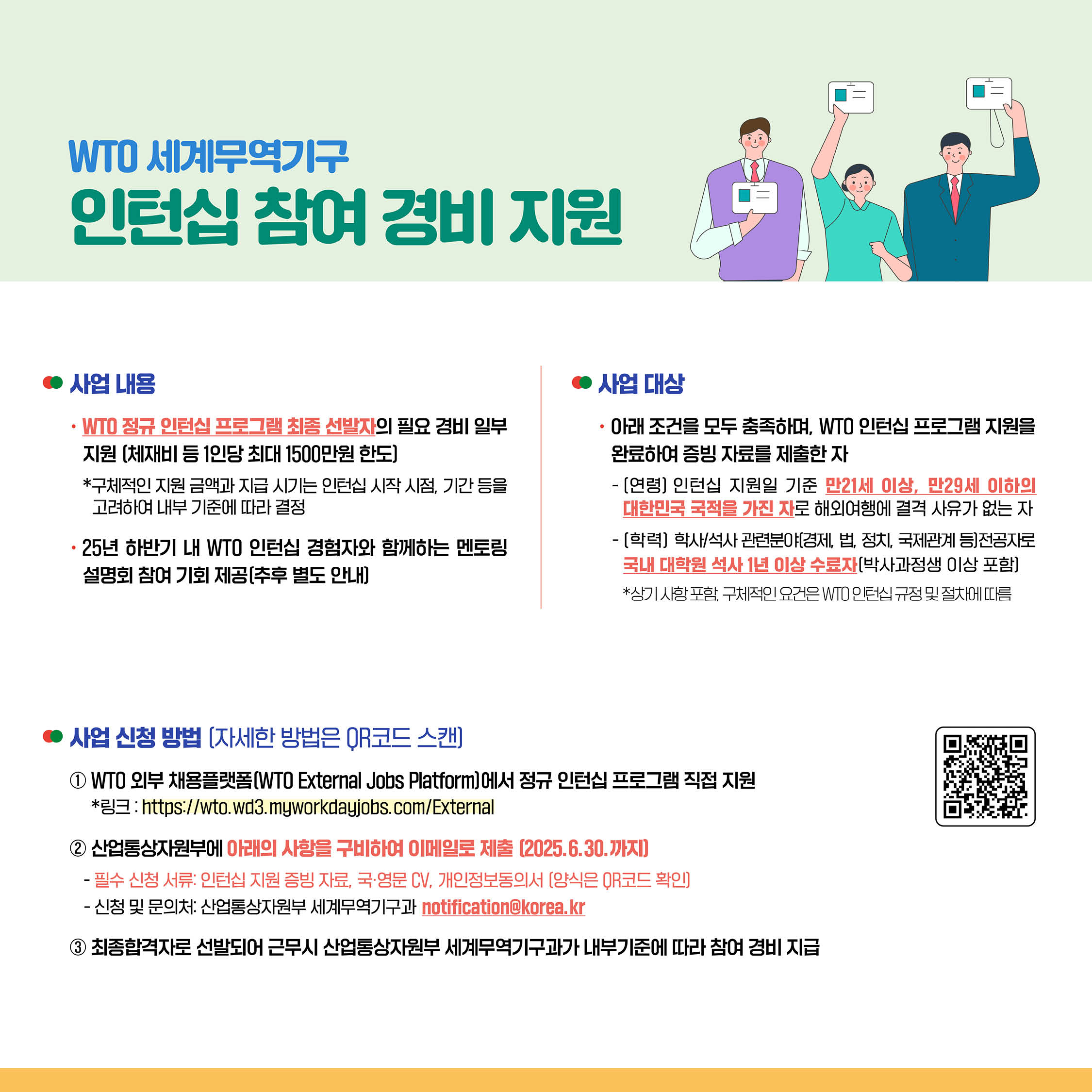 ◦	사업 내용
◦	WTO 정규 인턴십 프로그램 최종 선발자의 필요 경비 일부 지원 (체재비 등 1인당 최대 1500만원 한도)
*구체적인 지원 금액과 지급 시기는 인턴십 시작 시점, 기간 등을 고려하여 내부 기준에 따라 결정
• 25년 하반기 내 WTO 인턴십 경험자와 함께하는 멘토링 설명회 참여 기회 제공(추후 별도 안내)


◦	사업 대상
◦	아래 조건을 모두 충족하며, WTO 인턴십 프로그램 지원을 완료하여 증빙 자료를 제출한 자
⁃	[연령] 인턴십 지원일 기준 만21세 이상, 만29세 이하의 대한민국 국적을 가진 자로 해외여행에 결격 사유가 없는 자
⁃	[학력] 학사/석사 관련분야(경제, 법, 정치, 국제관계 등)전공자로 국내 대학원 석사 1년 이상 수료자[박사과정생 이상 포함]
*상기 사항 포함, 구체적인 요건은 VIO 인턴십 규정 및 절차에 따름

• 사업 신청 방법 (자세한 방법은 OR코드 스캔]

① WTO 외부 채용플랫폼(WTO External Jobs Platform]에서 정규 인턴십 프로그램 직접 지원
*3:https://wto.wd3.myworkdayjobs.com/External
② 산업통상자원부에 아래의 사항을 구비하여 이메일로 제출 (2025.6.30.까지]
⁃	필수 신청 서류: 인턴십 지원 증빙 자료, 국·영문 CV. 개인정보동의서 [양식은 QR코드 확인]
⁃	신청 및 문의처: 산업통상자원부 세계무역기구과 notificationokorea.kr
③ 최종합격자로 선발되어 근무시 산업통상자원부 세계무역기구과가 내부기준에 따라 참여 경비 지급
