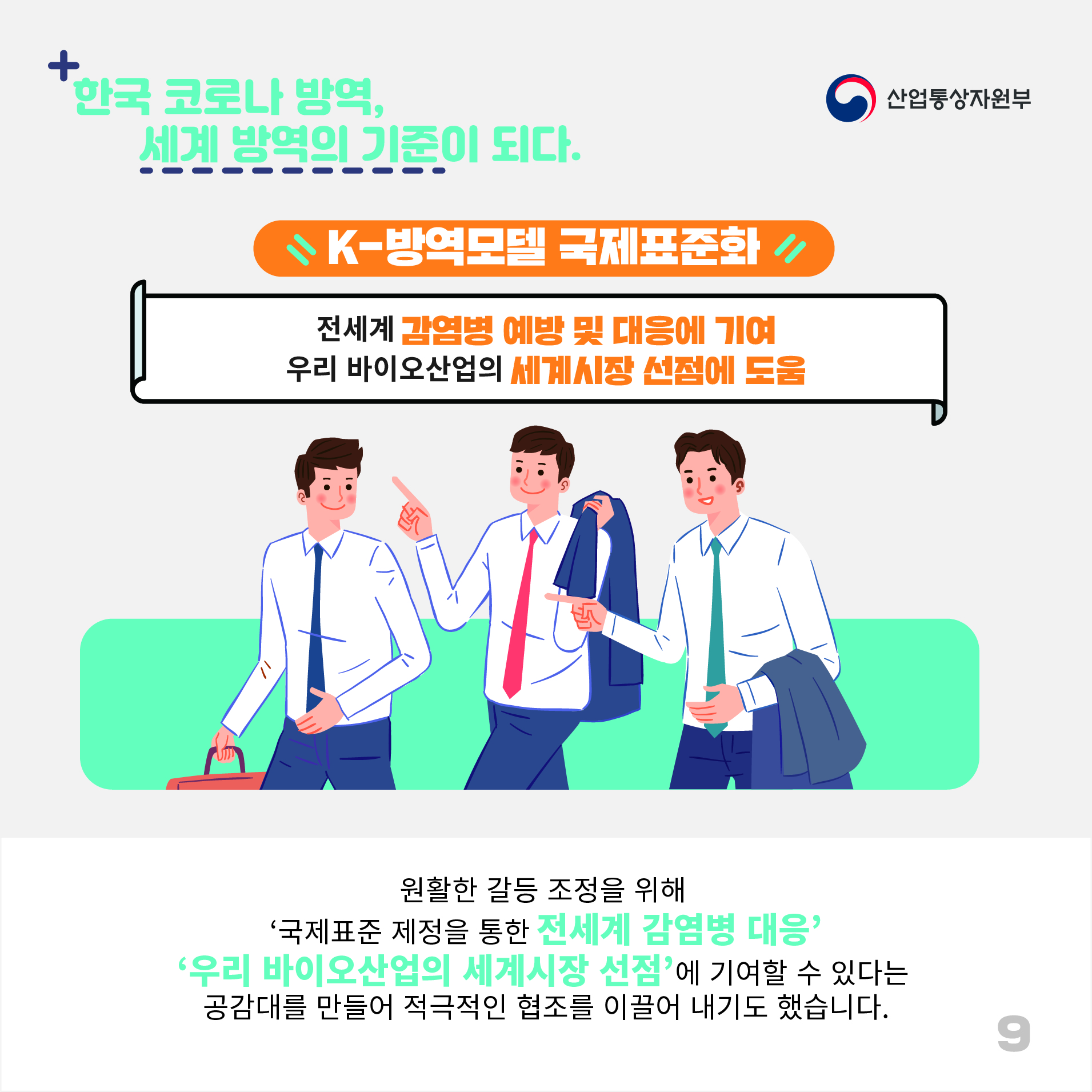 산업통상자원부
한국 코로나 방역, 세계 방역의 기준이 되다.
K-방역모델 국제표준화
전세계 감염병 예방 및 대응에 기여 우리 바이오산업의 세계시장 선점에 도움
원활한 갈등 조정을 위해 '국제표준 제정을 통한 전세계 감염병 대응' '우리 바이오산업의 세계시장 선점'에 기여할 수 있다는 공감대를 만들어 적극적인 협조를 이끌어 내기도 했습니다.
9
