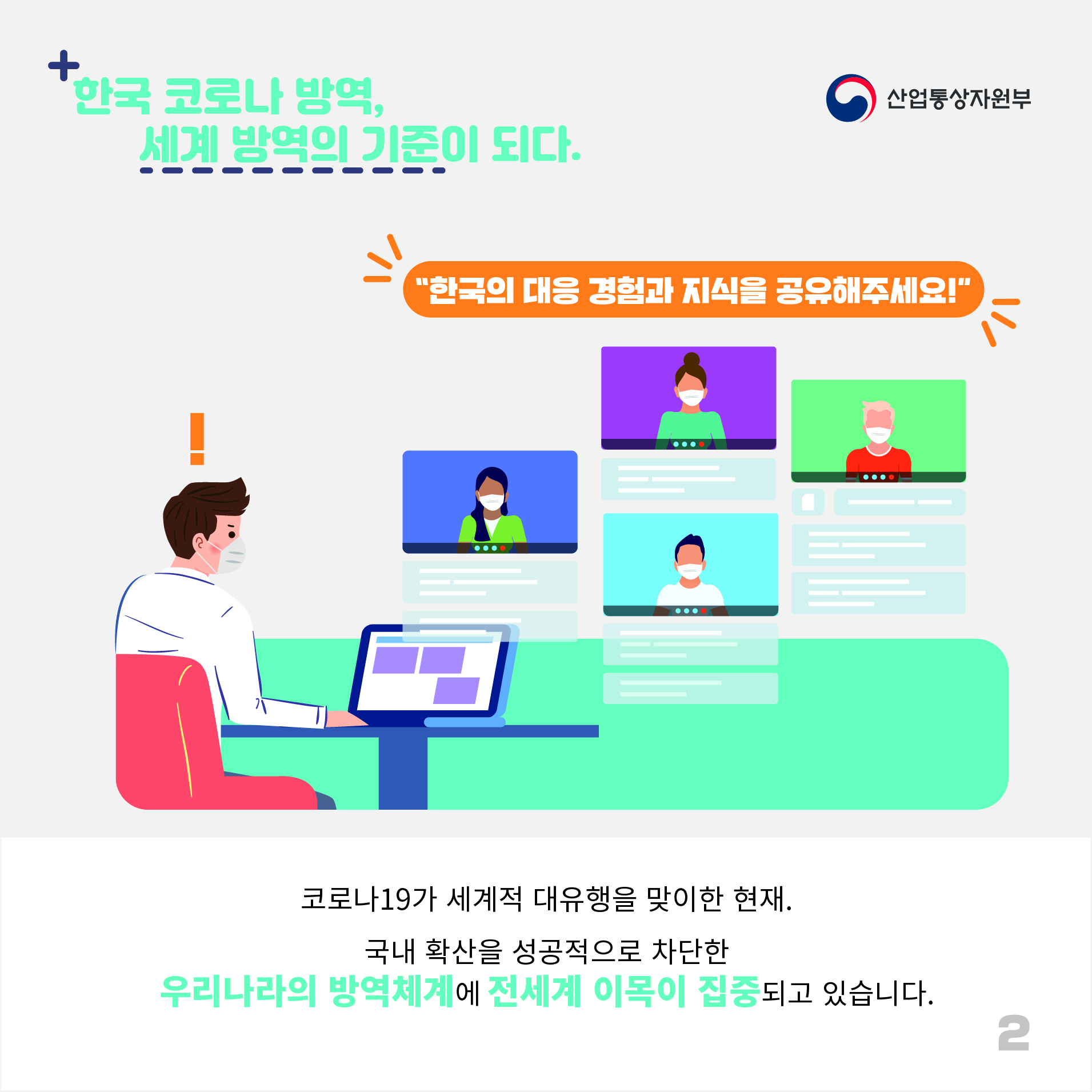 산업통상자원부
한국 코로나 방역, 세계 방역의 기준이 되다. 
"한국의 대응 경험과 지식을 공유해주세요!"
코로나19가 세계적 대유행을 맞이한 현재.
국내 확산을 성공적으로 차단한 우리나라의 방역체계에 전세계 이목이 집중되고 있습니다.
2