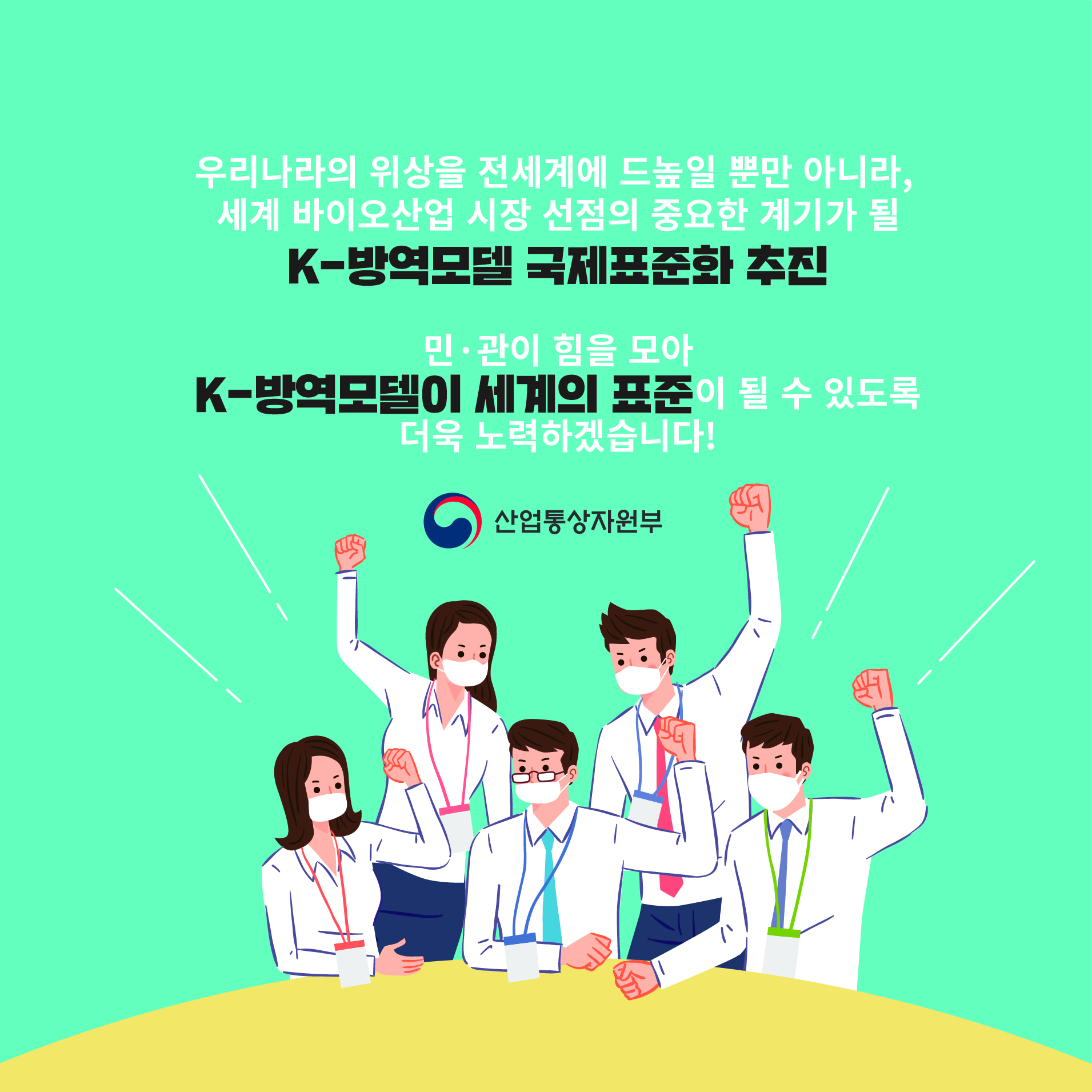 우리나라의 위상을 전세계에 드높일 뿐만 아니라, 세계 바이오산업 시장 선점의 중요한 계기가 될
K-방역모델 국제표준화 추진
민·관이 힘을 모아 K-방역모델이 세계의 표준이 될 수 있도록 더욱 노력하겠습니다!
산업통상자원부