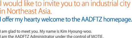 I would like to invite you to an industrial city 
in Northeast Asia. I offer my hearty welcome to the AADFTZ homepage. I am glad to meet you. My name is Kim Hyoung-woo. I am the AADFTZ Administrator under the control of MKE.